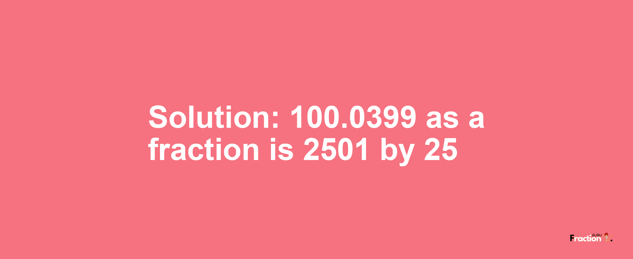 Solution:100.0399 as a fraction is 2501/25